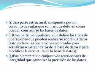  (1)Una parte estructural, compuesta por un
conjunto de reglas que son las que definen cómo
pueden construirse las bases de datos
 (2)Una parte manipulativa, que define los tipos de
operaciones que pueden realizarse sobre los datos
(esto incluye las operaciones empleadas para
actualizar o extraer datos de la base de datos y para
modificar la estructura de la base de datos):
 (3)Posiblemente, un conjunto de restricciones de
integridad que garantiza la precisión de los datos
 
