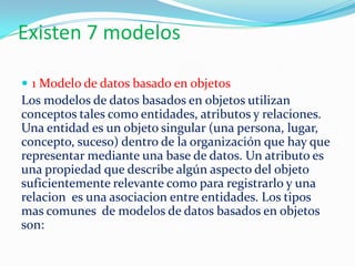 Existen 7 modelos
 1 Modelo de datos basado en objetos
Los modelos de datos basados en objetos utilizan
conceptos tales como entidades, atributos y relaciones.
Una entidad es un objeto singular (una persona, lugar,
concepto, suceso) dentro de la organización que hay que
representar mediante una base de datos. Un atributo es
una propiedad que describe algún aspecto del objeto
suficientemente relevante como para registrarlo y una
relacion es una asociacion entre entidades. Los tipos
mas comunes de modelos de datos basados en objetos
son:
 
