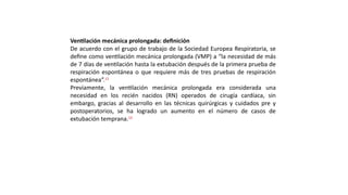 Ventilación mecánica prolongada: definición
De acuerdo con el grupo de trabajo de la Sociedad Europea Respiratoria, se
define como ventilación mecánica prolongada (VMP) a “la necesidad de más
de 7 días de ventilación hasta la extubación después de la primera prueba de
respiración espontánea o que requiere más de tres pruebas de respiración
espontánea”.11
Previamente, la ventilación mecánica prolongada era considerada una
necesidad en los recién nacidos (RN) operados de cirugía cardíaca, sin
embargo, gracias al desarrollo en las técnicas quirúrgicas y cuidados pre y
postoperatorios, se ha logrado un aumento en el número de casos de
extubación temprana.12
 
