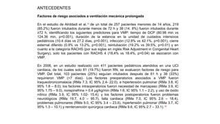 Factores de riesgo asociados a ventilación mecánica prolongada
En el estudio de Alrddadi et al.15
de un total de 257 pacientes menores de 14 años, 219
(85.2%) fueron intubados durante menos de 72 h y 38 (14. 8%) fueron intubados durante
≥72 h, identificando los siguientes predictores para VMP: tiempo de DCP (80.98 min vs
124.36 min, p=0.001), duración de la estancia en la unidad de cuidados intensivos
pediátricos (10.4 días vs 27.2 días, p=0.001), infección (12.8% vs 42.1%, p=0.001), cierre
esternal diferido (0.9% vs 13.2%, p=0.001), reintubación (19.2% vs 39.5%, p=0.01) y en
cuanto a la categoría RACHS (por sus siglas en inglés Risk Adjustment in Congenital Heart
Surgery), solo los pacientes con RACHS 4 (18,4% vs 18.4%, p=0.04) se asociaron con
VMP.
En 2006, en un estudio realizado con 411 pacientes pediátricos atendidos en una UCI
cardiaca, de los cuales solo 81 (19.7%) fueron RN, se evaluaron factores de riesgo para
VMP. Del total, 103 pacientes (25%) seguían intubados después de 61 h y 38 (33%)
requirieron VMP (>7 días). Los factores preoperatorios asociados a VMP fueron
traqueobroncomalacia (RMa 7.3, IC 95% 2.4- 22.0), e hipertensión pulmonar (RMa 3.8, IC
95% 1.8 – 8.0); los factores intraoperatorios fueron necesidad de marcapaso (RMa 3.9, IC
95% 1.75 – 9.0), norepinefrina > 0.4 µg/kg/min (RMa 1.6, IC 95% 1.1 – 2.2), y uso de óxido
nítrico (RMa 3.9, IC 95% 1.02- 15.4); y los factores postoperatorios fueron problemas
neurológicos (RMa 19.7, 4.0 – 95.7), falla cardiaca (RMa 7.0, IC 95% 2.6 – 18.4),
problemas pulmonares (RMa 9.0, IC 95% 3.4 – 23.6), hipertensión pulmonar (RMa 3.7, IC
95% 1.3 – 10.1) y reintervención quirúrgica cardiaca (RMa 9.6, IC 95% 2.7 – 33.1).16
ANTECEDENTES
 
