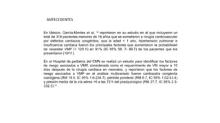 En México, García-Montes et al, 18
reportaron en su estudio en el que incluyeron un
total de 318 pacientes menores de 18 años que se sometieron a cirugía cardiovascular
por defectos cardiacos congénitos, que la edad < 1 año, hipertensión pulmonar e
insuficiencia cardíaca fueron los principales factores que aumentaron la probabilidad
de necesitar VMP (> 120 h) en 91% (IC 95% 58. 7- 99.7) de los pacientes que los
presentaron (10/11).
En el Hospital de pediatría del CMN se realizó un estudio para identificar los factores
de riesgo asociados a VMP, considerada como el requerimiento de VM mayor a 10
días después de la cirugía cardiaca en neonatos, y reportaron que los factores de
riesgo asociados a VMP en el análisis multivariado fueron cardiopatía congénita
cianógena (RM 19.5, IC 95% 1.6-234.7), pérdida ponderal (RM 6.7, IC 95% 1.02-43.4)
y presión media de la vía aérea >5 a las 72 h del postquirúrgico (RM 27.7, IC 95% 2.3-
332.3).19
ANTECEDENTES
 