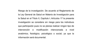 Riesgo de la investigación. De acuerdo al Reglamento de
la Ley General de Salud en Materia de Investigación para
la Salud en el Título II, Capítulo I, Artículos 17 la presente
investigación se considera sin riesgo para los individuos
que participarán pues no se planea realizar ningún tipo de
intervención o modificación intencionada a nivel
anatómico, fisiológico, psicológico o social, ya que la
información será documental.
 