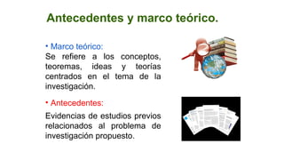Antecedentes y marco teórico.
• Marco teórico:
Se refiere a los conceptos,
teoremas, ideas y teorías
centrados en el tema de la
investigación.
• Antecedentes:
Evidencias de estudios previos
relacionados al problema de
investigación propuesto.
 