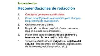 Recomendaciones de redacción
1. Conceptos generales a particulares
2. Orden cronológico de lo acontecido para el origen
del problema de investigación.
3. Oraciones cortas y claras.
4. Un párrafo por idea ( propósito único , concretar
idea en no más de 5 oraciones).
5. Iniciar cada párrafo con introducción breve y
terminar con la conclusión de la idea.
6. Todos los párrafos/ideas dirigidos al objetivo del
estudio (antecedentes, definiciones, explicaciones
de fenómenos, estudios previos, etc.)
Antecedentes
 