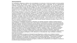 Las cardiopatías congénitas se definen como anormalidades en la estructura o función del corazón y/o de los grandes
vasos al momento del nacimiento, lo cual ocasiona repercusiones reales o potenciales. Son las malformaciones
congénitas más frecuentes a nivel mundial y la principal causa de muerte en la infancia, con una incidencia de 2.17 a
12.3, con un promedio de 6 por cada 1000 nacidos vivos, con variaciones geográficas, pero siendo muy similar entre
México, Estados Unidos, Canadá y Europa. En México, se estima una prevalencia de 8 por cada 1,000 nacidos vivos, y
de acuerdo con la tasa de natalidad, se estima que cada año nacen de 18 mil a 21 mil niños con alguna malformación
cardíaca. En 2011, el Instituto Nacional de Estadística, Geografía e Informática (INEGI) reportó un total de 29,050
defunciones en menores de un año, de las cuales 3,485 fueron por malformaciones congénitas del sistema circulatorio.1-6
A nivel mundial se reporta un aumento en la prevalencia, sin embargo, los avances en la atención médico-quirúrgica ha
mejorado el pronóstico de estos pacientes, gracias a un mayor acceso al tratamiento de cardiopatías críticas, las cuales
representan del 25% a un tercio de todas las cardiopatías, y ponen en peligro la vida, ameritando manejo inmediato ya
sea médico o quirúrgico. Entre estas cardiopatías se encuentran el Síndrome del corazón izquierdo hipoplásico, la D-
transposición de grandes arterias y la conexión venosa pulmonar anómala.7, 8
Aproximadamente una cuarta parte de los
pacientes con estas cardiopatías requieren cirugía o cateterismo terapéutico durante el primer año de vida. En México, el
85% de los defectos cardíacos son multifactoriales y el 50% de ellos requieren tratamiento quirúrgico y hasta un 30 % se
realiza con derivación cardiopulmonar (DCP).6
Los pacientes con inestabilidad hemodinámica, respiratoria y los operados requerirán cuidados en terapia intensiva y
apoyo ventilatorio. La ventilación mecánica tiene un alto impacto en la hemodinamia y evolución clínica del paciente con
cardiopatía congénita, reduciendo la resistencia vascular pulmonar, disminuyendo la precarga y aumentando la poscarga
del ventrículo derecho, sus indicaciones principales en dichas patologías son la corrección de la hipoxia, mantener una
ventilación alveolar adecuada, disminuir el trabajo respiratorio, mantener el flujo sanguíneo pulmonar y sistémico y
asegurar la vía aérea en el paciente hemodinámicamente inestable o sometido a cirugía.7,8
Se considera la ventilación
con presión de soporte como una estrategia ventilatoria en niños con cardiopatías, puesto que disminuye la tasa de
asincronía, el tiempo de retiro de la ventilación mecánica, la fuga aérea y el esfuerzo respiratorio, mejorando la
ventilación espontánea, sin embargo, la VM también aumenta el riesgo de daño de las vías respiratorias, lesión pulmonar
y se asocia con una estancia prolongada en UCIN, alteración en el neurodesarrollo, mayor morbilidad y mortalidad y
mayor uso de recursos.9,10
De acuerdo con el grupo de trabajo de la Sociedad Europea Respiratoria, se define como ventilación mecánica
prolongada (VMP) a “la necesidad de más de 7 días de ventilación hasta la extubación después de la primera prueba de
respiración espontánea o que requiere más de tres pruebas de respiración espontánea”.11
Previamente, la ventilación
mecánica prolongada era considerada una necesidad en los recién nacidos (RN) operados de cirugía cardíaca, sin
embargo, gracias al desarrollo en las técnicas quirúrgicas y cuidados pre y postoperatorios, se ha logrado un aumento en
el número de casos de extubación temprana.12
ANTECEDENTES
 