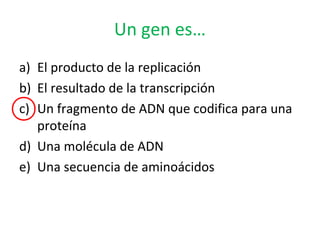 Un gen es…
a) El producto de la replicación
b) El resultado de la transcripción
c) Un fragmento de ADN que codifica para una
proteína
d) Una molécula de ADN
e) Una secuencia de aminoácidos
 