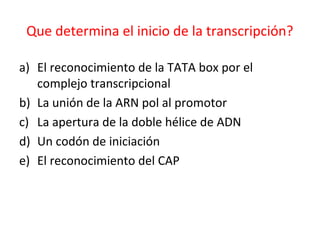Que determina el inicio de la transcripción?
a) El reconocimiento de la TATA box por el
complejo transcripcional
b) La unión de la ARN pol al promotor
c) La apertura de la doble hélice de ADN
d) Un codón de iniciación
e) El reconocimiento del CAP
 