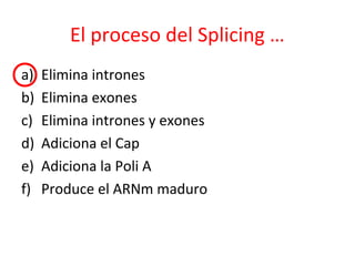 El proceso del Splicing …
a) Elimina intrones
b) Elimina exones
c) Elimina intrones y exones
d) Adiciona el Cap
e) Adiciona la Poli A
f) Produce el ARNm maduro
 