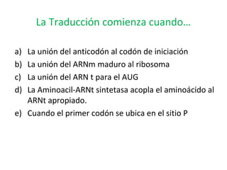 La Traducción comienza cuando…
a) La unión del anticodón al codón de iniciación
b) La unión del ARNm maduro al ribosoma
c) La unión del ARN t para el AUG
d) La Aminoacil-ARNt sintetasa acopla el aminoácido al
ARNt apropiado.
e) Cuando el primer codón se ubica en el sitio P
 