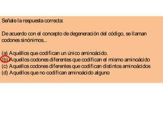 Señalelarespuestacorrecta:
Deacuerdo con el concepto dedegeneración del código, sellaman
codonessinónimos... 
(a) Aquéllosquecodifican un único aminoácido. 
(b) Aquelloscodonesdiferentesquecodifican el mismo aminoácido 
(c) Aquelloscodonesdiferentesquecodifican distintosaminoácidos 
(d) Aquéllosqueno codifican aminoácido alguno 
  
 