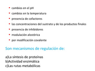 • cambios en el pH
• cambios en la temperatura
• presencia de cofactores
• las concentraciones del sustrato y de los productos finales
• presencia de inhibidores
• modulación alostérica
• por modificación covalente
Son mecanismos de regulación de:
a)La síntesis de proteínas
b)Actividad enzimática
c)Las rutas metabólicas
 