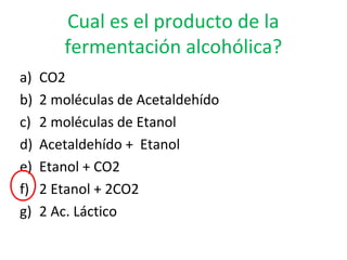Cual es el producto de la
fermentación alcohólica?
a) CO2
b) 2 moléculas de Acetaldehído
c) 2 moléculas de Etanol
d) Acetaldehído + Etanol
e) Etanol + CO2
f) 2 Etanol + 2CO2
g) 2 Ac. Láctico
 