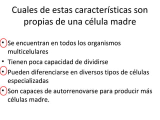 Cuales de estas características son
propias de una célula madre
• Se encuentran en todos los organismos
multicelulares
• Tienen poca capacidad de dividirse
• Pueden diferenciarse en diversos tipos de células
especializadas
• Son capaces de autorrenovarse para producir más
células madre.
 