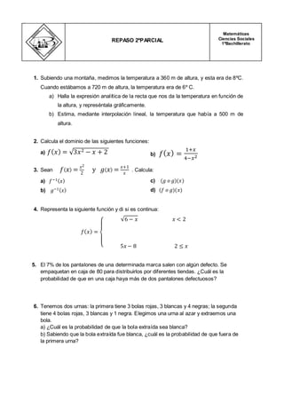 1. Subiendo una montaña, medimos la temperatura a 360 m de altura, y esta era de 8ºC.
Cuando estábamos a 720 m de altura, la temperatura era de 6º C.
a) Halla la expresión analítica de la recta que nos da la temperatura en función de
la altura, y represéntala gráficamente.
b) Estima, mediante interpolación lineal, la temperatura que había a 500 m de
altura.
2. Calcula el dominio de las siguientes funciones:
a) b)
3. Sean . Calcula:
a)
b)
c)
d)
4. Representa la siguiente función y di si es continua:
5. El 7% de los pantalones de una determinada marca salen con algún defecto. Se
empaquetan en caja de 80 para distribuirlos por diferentes tiendas. ¿Cuál es la
probabilidad de que en una caja haya más de dos pantalones defectuosos?
6. Tenemos dos urnas: la primera tiene 3 bolas rojas, 3 blancas y 4 negras; la segunda
tiene 4 bolas rojas, 3 blancas y 1 negra. Elegimos una urna al azar y extraemos una
bola.
a) ¿Cuál es la probabilidad de que la bola extraída sea blanca?
b) Sabiendo que la bola extraída fue blanca, ¿cuál es la probabilidad de que fuera de
la primera urna?
REPASO 2ºPARCIAL
Matemáticas
Ciencias Sociales
1ºBachillerato
 
