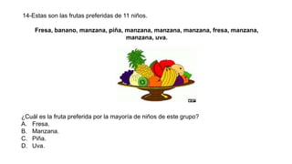 14-Estas son las frutas preferidas de 11 niños.
Fresa, banano, manzana, piña, manzana, manzana, manzana, fresa, manzana,
manzana, uva.
¿Cuál es la fruta preferida por la mayoría de niños de este grupo?
A. Fresa.
B. Manzana.
C. Piña.
D. Uva.
 