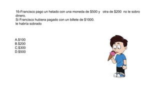 16-Francisco pago un helado con una moneda de $500 y otra de $200 no le sobro
dinero.
Si Francisco hubiera pagado con un billete de $1000.
le habría sobrado
A.$100
B.$200
C.$300
D.$500
 