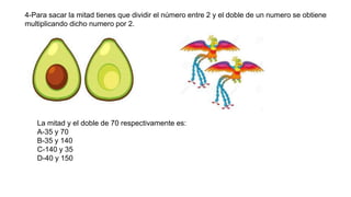 4-Para sacar la mitad tienes que dividir el número entre 2 y el doble de un numero se obtiene
multiplicando dicho numero por 2.
La mitad y el doble de 70 respectivamente es:
A-35 y 70
B-35 y 140
C-140 y 35
D-40 y 150
 