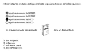 6-Sobre algunos productos del supermercado se pegan adhesivos como los siguientes:
A. dos mil pesos.
B. mil pesos.
C. quinientos pesos.
D. doscientos pesos.
En el supermercado, este producto tiene un descuento de
 
