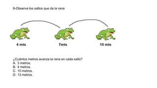 8-Observa los saltos que da la rana
¿Cuántos metros avanza la rana en cada salto?
A. 3 metros.
B. 4 metros.
C. 10 metros.
D. 13 metros.
 