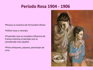 Período Rosa 1904 - 1906 
•Picasso se enamora de Fernandine Olivier. 
•Utiliza rosas y naranjas. 
•El período rosa se considera influencia de 
Francia mientras el período azul es 
considerado más español. 
•Pinta arlequines, payasos, personajes de 
circo. 
 