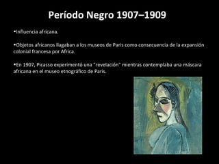 Período Negro 1907–1909 
•Influencia africana. 
•Objetos africanos llagaban a los museos de Paris como consecuencia de la expansión 
colonial francesa por Africa. 
•En 1907, Picasso experimentó una "revelación" mientras contemplaba una máscara 
africana en el museo etnográfico de Paris. 
 
