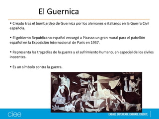 El Guernica 
• Creado tras el bombardeo de Guernica por los alemanes e italianos en la Guerra Civil 
española. 
• El gobierno Republicano español encargó a Picasso un gran mural para el pabellón 
español en la Exposición Internacional de Paris en 1937. 
• Representa las tragedias de la guerra y el sufrimiento humano, en especial de los civiles 
inocentes. 
• Es un símbolo contra la guerra. 
 