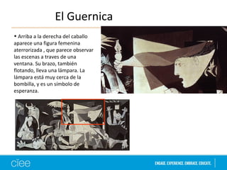 El Guernica 
• Arriba a la derecha del caballo 
aparece una figura femenina 
aterrorizada , que parece observar 
las escenas a traves de una 
ventana. Su brazo, también 
flotando, lleva una lámpara. La 
lámpara está muy cerca de la 
bombilla, y es un símbolo de 
esperanza. 
 