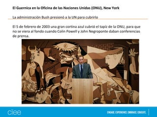 El Guernica en la Oficina de las Naciones Unidas (ONU), New York 
La administración Bush presionó a la UN para cubrirlo 
El 5 de febrero de 2003 una gran cortina azul cubrió el tapíz de la ONU, para que 
no se viera al fondo cuando Colin Powell y John Negroponte daban conferencias 
de prensa. 
 