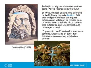 Trabajó con algunos directores de cine 
como Alfred Hitchcock (Spellbound). 
En 1946, empezó una película animada 
de Walt Disney llamada Destino. Dalí 
creó imágenes oníricas con figuras 
extrañas que volaban y se movían para 
una cinta que contaba la historia de un 
dios mitológico que se enamoraba de 
una mujer mortal. 
El proyecto quedó sin fondos y nunca se 
terminó. Encontrado en 2003, fué 
terminado como corto y exhibido al 
público. 
Destino (1946/2003) 
 