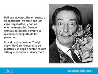 Dalí era muy peculiar en cuanto a 
su apariencia, siempre con una 
capa largabastón, y con un 
enorme mostacho. Cuando 
firmaba autógrafos siempre se 
quedaba el bolígrafo de las 
personas. 
Cuando apareció en el Tonight 
Show, llevó un rinoceronte de 
plástico y se negó a sentar en otro 
sitio que no fuera su rinoceronte. 
 