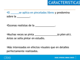 CARACTERISTICAS 
•El ______se aplica en pinceladas libres y predomina 
sobre la _________. 
•Escenas realistas de la ______________. 
•Muchas veces se pinta ________________(a plen air). 
Antes se solía pintar en estudio. 
•Más interesados en efectos visuales que en detalles 
perfectamente realizados. 
 