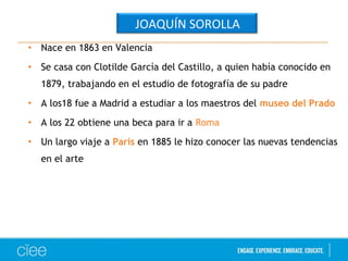 • Nace en 1863 en Valencia 
• Se casa con Clotilde García del Castillo, a quien había conocido en 
1879, trabajando en el estudio de fotografía de su padre 
• A los18 fue a Madrid a estudiar a los maestros del museo del Prado 
• A los 22 obtiene una beca para ir a Roma 
• Un largo viaje a Paris en 1885 le hizo conocer las nuevas tendencias 
en el arte 
JOAQUÍN SOROLLA 
 