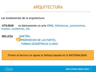ARQUITECTURA 
Los fundamentos de la arquitectura: 
•UTILIDAD es básicamente un arte CIVIL: bibliotecas, parlamentos, 
museos, academias, etc. 
•BELLEZA SIMETRÍA 
PROPORCION DE LAS PARTES, 
FORMAS GEOMÉTRICAS CLARAS 
Frente al barroco se opone la belleza basada en la RACIONALIDAD. 
 