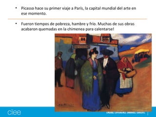• Picasso hace su primer viaje a París, la capital mundial del arte en 
ese momento. 
• Fueron tiempos de pobreza, hambre y frío. Muchas de sus obras 
acabaron quemadas en la chimenea para calentarse! 
 