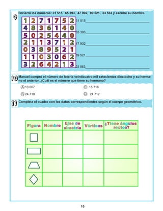 10
Encierra los números: 31 515, 65 393, 47 902, 89 521, 23 563 y escribe su nombre.
31 515____________________________________
65 393____________________________________
47 902____________________________________
89 521____________________________________
23 563____________________________________
Manuel compró el número de lotería veinticuatro mil setecientos dieciocho y su herma-
no el anterior. ¿Cuál es el número que tiene su hermano?
Completa el cuadro con los datos correspondientes según el cuerpo geométrico.
13 607 15 716
24 719 24 717
A
B D
C
 