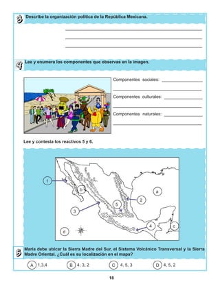 18
María debe ubicar la Sierra Madre del Sur, el Sistema Volcánico Transversal y la Sierra
Madre Oriental. ¿Cuál es su localización en el mapa?
Describe la organización política de la República Mexicana.
_________________________________________________________
_________________________________________________________
_________________________________________________________
Componentes sociales: _________________
_____________________________________
Componentes culturales: ________________
_____________________________________
Componentes naturales: ________________
_____________________________________
1,3,4 4, 3, 2 4, 5, 3 4, 5, 2DCBA
c
5
2
a
d
3
b
1
4
Lee y enumera los componentes que observas en la imagen.
Lee y contesta los reactivos 5 y 6.
 