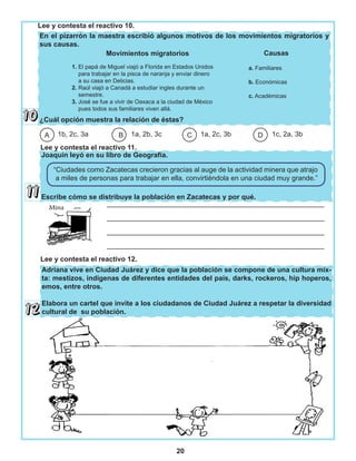 20
En el pizarrón la maestra escribió algunos motivos de los movimientos migratorios y
sus causas.
¿Cuál opción muestra la relación de éstas?
Joaquín leyó en su libro de Geografía.
Escribe cómo se distribuye la población en Zacatecas y por qué.
Adriana vive en Ciudad Juárez y dice que la población se compone de una cultura mix-
ta: mestizos, indígenas de diferentes entidades del país, darks, rockeros, hip hoperos,
emos, entre otros.
Elabora un cartel que invite a los ciudadanos de Ciudad Juárez a respetar la diversidad
cultural de su población.
1b, 2c, 3a 1a, 2b, 3c 1a, 2c, 3b 1c, 2a, 3bDCBA
“Ciudades como Zacatecas crecieron gracias al auge de la actividad minera que atrajo
a miles de personas para trabajar en ella, convirtiéndola en una ciudad muy grande.”
________________________________________________________
________________________________________________________
________________________________________________________
________________________________________________________
1. El papá de Miguel viajó a Florida en Estados Unidos
para trabajar en la pisca de naranja y enviar dinero
a su casa en Delicias.
2. Raúl viajó a Canadá a estudiar ingles durante un
semestre.
3. José se fue a vivir de Oaxaca a la ciudad de México
pues todos sus familiares viven allá.
Lee y contesta el reactivo 10.
Movimientos migratorios
a. Familiares
b. Económicas
c. Académicas
Causas
Lee y contesta el reactivo 11.
Lee y contesta el reactivo 12.
 