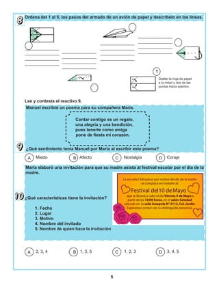 5
Ordena del 1 al 5, los pasos del armado de un avión de papel y descríbelo en las líneas.
Manuel escribió un poema para su compañera María.
¿Qué sentimiento tenía Manuel por María al escribir este poema?
María elaboró una invitación para que su madre asista al festival escolar por el día de la
madre.
Doblar la hoja de papel
a la mitad y dos de las
puntas hacia adentro.
________________
________________
________________
________________
________________
________________
________________
________________
________________
________________
________________
________________
________________
________________
________________
________________
1
Contar contigo es un regalo,
una alegría y una bendición,
pues tenerte como amiga
pone de fiesta mi corazón.
Miedo Afecto Nostalgia CorajeDCBA
2, 3, 4 1, 3, 5 1, 2, 3 3, 4, 5DCBA
¿Qué características tiene la invitación?
1. Fecha
2. Lugar
3. Motivo
4. Nombre del invitado
5. Nombre de quien hace la invitación
Lee y contesta el reactivo 9.
 