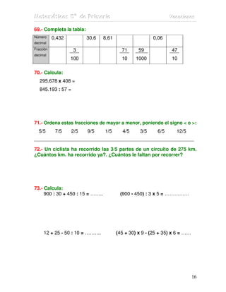 Matemátiicas 5º de Priimariia
Matemát cas 5º de Pr mar a                                       Vacaciiones
                                                                 Vacac ones

69.- Completa la tabla:
Número     0,432          30,6    8,61                   0,06
decimal
Fracción            3                      71      59             47
decimal
                   100                     10    1000             10

70.- Calcula:
   295.678 x 408 =
   845.193 : 57 =




71.- Ordena estas fracciones de mayor a menor, poniendo el signo < o >:
  5/5       7/5     2/5   9/5     1/5      4/5     3/5     6/5      12/5
_____________________________________________________________________

72.- Un ciclista ha recorrido las 3/5 partes de un circuito de 275 km.
¿Cuántos km. ha recorrido ya?. ¿Cuántos le faltan por recorrer?




73.- Calcula:
     900 : 30 + 450 : 15 = ……..           (900 - 450) : 3 x 5 = ……………




     12 + 25 - 50 : 10 = ……….            (45 + 30) x 9 - (25 + 35) x 6 = ……




                                                                              16
 