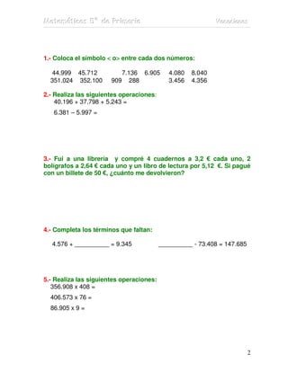Matemátiicas 5º de Priimariia
Matemát cas 5º de Pr mar a                                   Vacaciiones
                                                             Vacac ones




1.- Coloca el símbolo < o> entre cada dos números:
                         >

  44.999 45.712           7.136 6.905        4.080   8.040
  351.024 352.100      909 288               3.456   4.356

2.- Realiza las siguientes operaciones:
    40.196 + 37.798 + 5.243 =
   6.381 – 5.997 =




3.- Fui a una librería y compré 4 cuadernos a 3,2 € cada uno, 2
bolígrafos a 2,64 € cada uno y un libro de lectura por 5,12 €. Si pagué
con un billete de 50 €, ¿cuánto me devolvieron?




4.- Completa los términos que faltan:

  4.576 + __________ = 9.345              __________ - 73.408 = 147.685




5.- Realiza las siguientes operaciones:
   356.908 x 408 =
  406.573 x 76 =
  86.905 x 9 =




                                                                          2
 