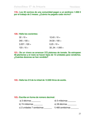 Matemátiicas 5º de Priimariia
Matemát cas 5º de Pr mar a                                    Vacaciiones
                                                              Vacac ones

119.- Los 48 vecinos de una comunidad pagan a un jardinero 1.008 €
por el trabajo de 2 meses. ¿Cuánto ha pagado cada vecino?




120.- Halla los cocientes:
     32 : 10 =                         12,43 : 10 =
     345 : 100 =                       34,50 : 100 =
     3.257 : 100 =                     0,25 : 10 =
     123 : 10 =                        32.,34 : 1.000 =

121.- De un vivero se arrancan 372 platones de tomate. Se estropean
48 plantones y el resto se hacen fajos de 12 unidades para venderlos.
¿Cuántas docenas se han vendido?




122.- Halla los 2/3 de la mitad de 12.000 litros de aceite.




123.- Escribe en forma de número decimal:
      a) 3 décimas ________                  d) 5 milésimas _______
     b) 74 milésimas ________                e) 38 décimas ________
     c) 2 unidades 7 centésimas _______      f) 468 centésimas _______


                                                                         27
 