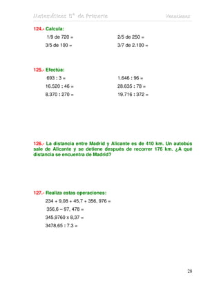 Matemátiicas 5º de Priimariia
Matemát cas 5º de Pr mar a                             Vacaciiones
                                                       Vacac ones

124.- Calcula:
      1/9 de 720 =                    2/5 de 250 =
     3/5 de 100 =                     3/7 de 2.100 =




125.- Efectúa:
      693 : 3 =                       1.646 : 96 =
     16.520 : 46 =                    28.635 : 78 =
     8.370 : 270 =                    19.716 : 372 =




126.- La distancia entre Madrid y Alicante es de 410 km. Un autobús
sale de Alicante y se detiene después de recorrer 176 km. ¿A qué
distancia se encuentra de Madrid?




127.- Realiza estas operaciones:
     234 + 9,08 + 45,7 + 356, 976 =
      356,6 – 97, 478 =
     345,9760 x 8,37 =
     3478,65 : 7.3 =




                                                                28
 