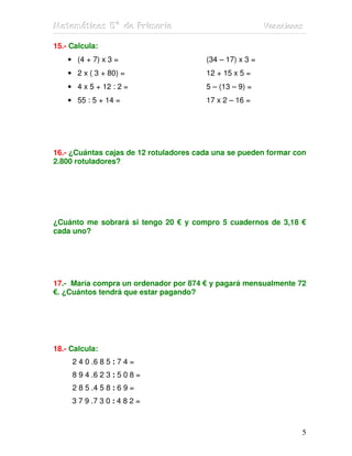 Matemátiicas 5º de Priimariia
Matemát cas 5º de Pr mar a                                Vacaciiones
                                                          Vacac ones

15.- Calcula:
    • (4 + 7) x 3 =                     (34 – 17) x 3 =
    • 2 x ( 3 + 80) =                   12 + 15 x 5 =
    • 4 x 5 + 12 : 2 =                  5 – (13 – 9) =
    • 55 : 5 + 14 =                     17 x 2 – 16 =




16.- ¿Cuántas cajas de 12 rotuladores cada una se pueden formar con
2.800 rotuladores?




¿Cuánto me sobrará si tengo 20 € y compro 5 cuadernos de 3,18 €
cada uno?




17.- María compra un ordenador por 874 € y pagará mensualmente 72
€. ¿Cuántos tendrá que estar pagando?




18.- Calcula:
     2 4 0 .6 8 5 : 7 4 =
     8 9 4 .6 2 3 : 5 0 8 =
     2 8 5 .4 5 8 : 6 9 =
     3 7 9 .7 3 0 : 4 8 2 =



                                                                    5
 