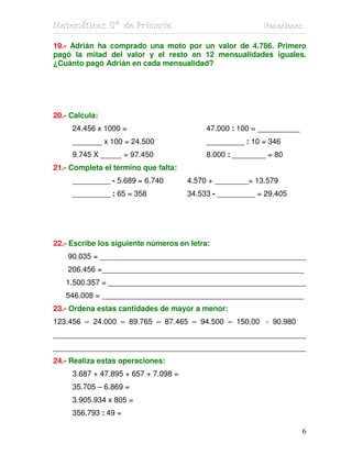 Matemátiicas 5º de Priimariia
Matemát cas 5º de Pr mar a                                Vacaciiones
                                                          Vacac ones

19.- Adrián ha comprado una moto por un valor de 4.786. Primero
pagó la mitad del valor y el resto en 12 mensualidades iguales.
¿Cuánto pagó Adrián en cada mensualidad?




20.- Calcula:
     24.456 x 1000 =                       47.000 : 100 = __________
     _______ x 100 = 24.500                _________ : 10 = 346
     9.745 X _____ = 97.450                8.000 : ________ = 80
21.- Completa el término que falta:
     _________ - 5.689 = 6.740        4.570 + ________= 13.579
     _________ : 65 = 358             34.533 - _________ = 29.405




22.- Escribe los siguiente números en letra:
    90.035 = _________________________________________________
    206.456 =________________________________________________
   1.500.357 = _______________________________________________
   546.008 = ________________________________________________
23.- Ordena estas cantidades de mayor a menor:
123.456 – 24.000 – 89.765 – 87.465 – 94.500 – 150.00 - 90.980
____________________________________________________________
____________________________________________________________
24.- Realiza estas operaciones:
     3.687 + 47.895 + 657 + 7.098 =
     35.705 – 6.869 =
     3.905.934 x 805 =
     356.793 : 49 =

                                                                       6
 