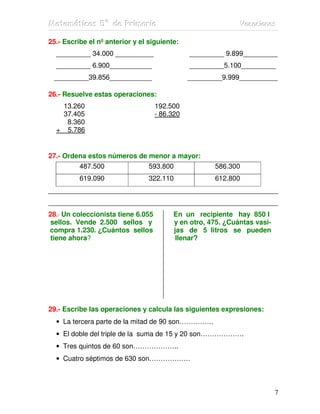 Matemátiicas 5º de Priimariia
Matemát cas 5º de Pr mar a                                   Vacaciiones
                                                             Vacac ones

25.- Escribe el nº anterior y el siguiente:
  _________ 34.000 __________                  _________ 9.899_________
  _________ 6.900___________                   _________5.100_________
 _________39.856___________                    _________9.999__________

26.- Resuelve estas operaciones:
   13.260                           192.500
   37.405                           - 86.320
    8.360
  + 5.786


27.- Ordena estos números de menor a mayor:
          487.500                593.800              586.300
          619.090                322.110              612.800
____________________________________________________________
____________________________________________________________
28.- Un coleccionista tiene 6.055        En un recipiente hay 850 l
 sellos. Vende 2.500 sellos y            y en otro, 475. ¿Cuántas vasi-
compra 1.230. ¿Cuántos sellos            jas de 5 litros se pueden
 tiene ahora?                             llenar?




29.- Escribe las operaciones y calcula las siguientes expresiones:
  • La tercera parte de la mitad de 90 son……………
  • El doble del triple de la suma de 15 y 20 son……………….
  • Tres quintos de 60 son………………..
  • Cuatro séptimos de 630 son………………



                                                                          7
 