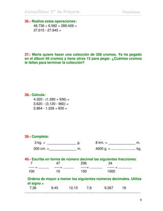 Matemátiicas 5º de Priimariia
Matemát cas 5º de Pr mar a                                                                         Vacaciiones
                                                                                                   Vacac ones

36.- Realiza estas operaciones:
      48.736 + 6.582 + 289.426 =
      37.015 - 27.945 =




37.- Marta quiere hacer una colección de 208 cromos. Ya ha pegado
en el álbum 56 cromos y tiene otros 13 para pegar. ¿Cuántos cromos
le faltan para terminar la colección?




38.- Calcula:
      4.320 - (1.280 + 936) =
      3.620 - (3.120 - 960) =
      2.864 - 1.328 + 830 =




39.- Completa:
          3 kg. = _______________ g.                                    8 km. = ______________ m.
         300 cm. =______________ m.                                     4000 g. = ......................... kg.


40.- Escribe en forma de número decimal las siguientes fracciones:
    7                   47               206                   34
  ----- = ........... -----= ........... -----= ............. ------ = ..............
  100                   10               100                  1000

   Ordena de mayor a menor los siguientes números decimales. Utiliza
   el signo >
     7,36                  9,45              12,10              7,6               9,367             16
.......................................................................................................................

                                                                                                                     9
 