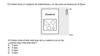 10-Cristian tiene un cuaderno de matemáticas y un clip como se observa en la figura.
Si Cristian mide el lado más largo de su cuaderno con el clip.
¿cuántos clips mide este lado?
A. 3 clips.
B. 4 clips.
C. 6 clips.
D. 5 clips.
 
