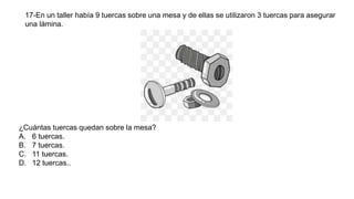 17-En un taller había 9 tuercas sobre una mesa y de ellas se utilizaron 3 tuercas para asegurar
una lámina.
¿Cuántas tuercas quedan sobre la mesa?
A. 6 tuercas.
B. 7 tuercas.
C. 11 tuercas.
D. 12 tuercas..
 