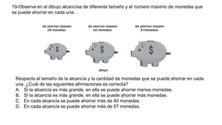 19-Observa en el dibujo alcancías de diferente tamaño y el número máximo de monedas que
se puede ahorrar en cada una. .
Respecto al tamaño de la alcancía y la cantidad de monedas que se puede ahorrar en cada
una. ¿Cuál de las siguientes afirmaciones es correcta?
A. Si la alcancía es más grande, en ella se puede ahorrar menos monedas.
B. Si la alcancía es más grande, en ella se puede ahorrar más monedas.
C. En cada alcancía se puede ahorrar más de 40 monedas.
D. En cada alcancía se puede ahorrar más de 57 monedas.
 