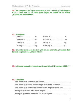 Matemáticas 5º de Primaria                                                     Vacaciones

50.- He comprado 4,5 kg de manzanas a 2,75 € el kilo y 4 lechugas a
0.78 € cada una. Si he dado para pagar un billete de 20 euros.
¿Cuánto me devolverán?




51.- Completa:
     6 km. = ........................ m.         8 dam. = ............................. m.
       6500 cm. = .................. m.          500 dm. = ............................ m.
       1,65 kg = ...................... g        360 dg = ............................ hg
       57 dag = ...................... cg        4.500 mg = .........................g

52.- Un pintor pinta cada día 2 m. y 60 cm. de una valla. ¿Cuántos días
tardará en pintar una valla de 13 m.?




53. - ¿Cuánto costarán 4 máquinas de escribir, si 12 cuestan 8.000 €?




54.- Completa:
    Dos rectas que se cruzan se llaman........................................................
    Dos rectas que nunca pueden llegar a cruzarse se llaman......................
    Dos rectas que al cruzarse forman cuatro ángulos rectos son.................
    El ángulo que mida 137º es un ángulo.............................. ......................
    El ángulo que mida menos de 75º es un ángulo......................................


                                                                                             12
                                                                                             12
 